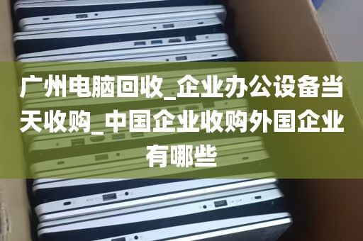 广州电脑回收_企业办公设备当天收购_中国企业收购外国企业有哪些