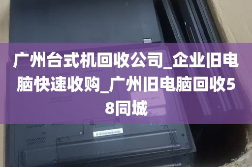 广州台式机回收公司_企业旧电脑快速收购_广州旧电脑回收58同城