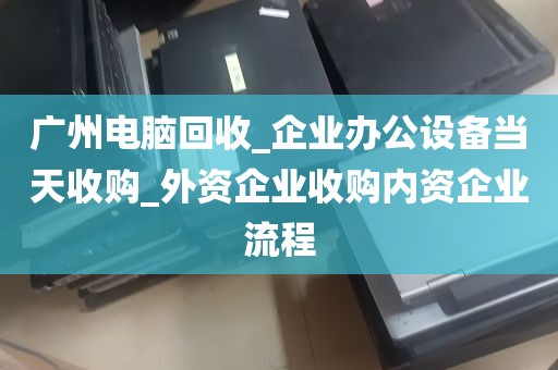 广州电脑回收_企业办公设备当天收购_外资企业收购内资企业流程