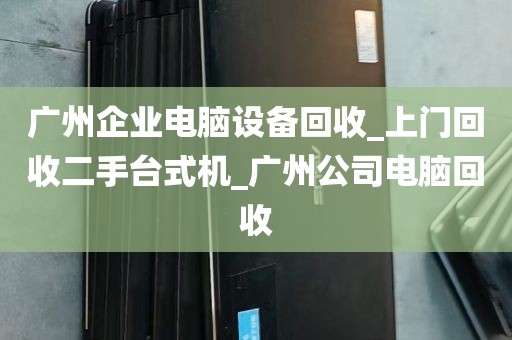 广州企业电脑设备回收_上门回收二手台式机_广州公司电脑回收
