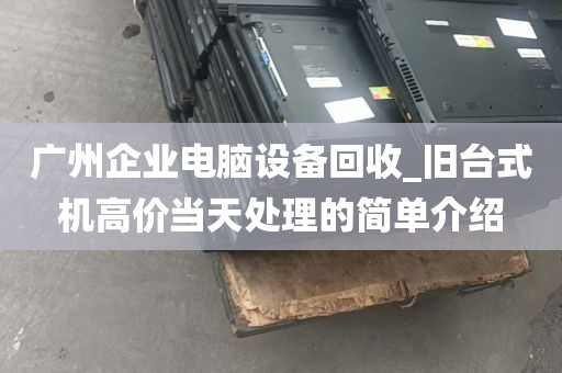 广州企业电脑设备回收_旧台式机高价当天处理的简单介绍