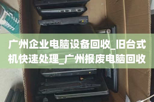 广州企业电脑设备回收_旧台式机快速处理_广州报废电脑回收