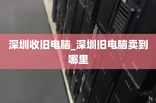 深圳收旧电脑_深圳旧电脑卖到哪里