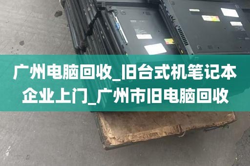广州电脑回收_旧台式机笔记本企业上门_广州市旧电脑回收