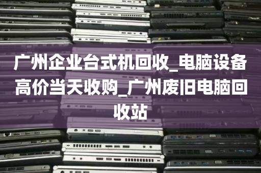 广州企业台式机回收_电脑设备高价当天收购_广州废旧电脑回收站