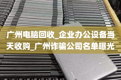 广州电脑回收_企业办公设备当天收购_广州诈骗公司名单曝光